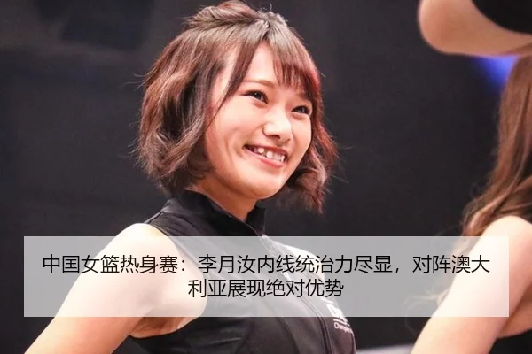 中国女篮热身赛：李月汝内线统治力尽显，对阵澳大利亚展现绝对优势