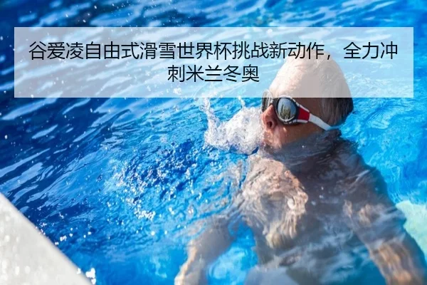 谷爱凌自由式滑雪世界杯挑战新动作，全力冲刺米兰冬奥