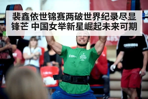 裴鑫依世锦赛两破世界纪录尽显锋芒 中国女举新星崛起未来可期