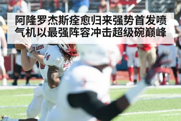 阿隆罗杰斯痊愈归来强势首发喷气机以最强阵容冲击超级碗巅峰